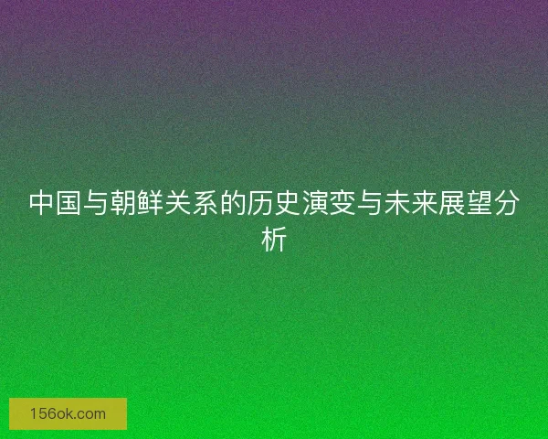 中国与朝鲜关系的历史演变与未来展望分析