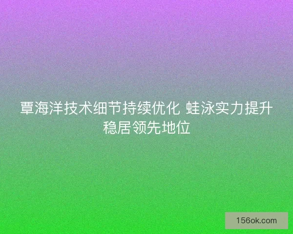 覃海洋技术细节持续优化 蛙泳实力提升稳居领先地位