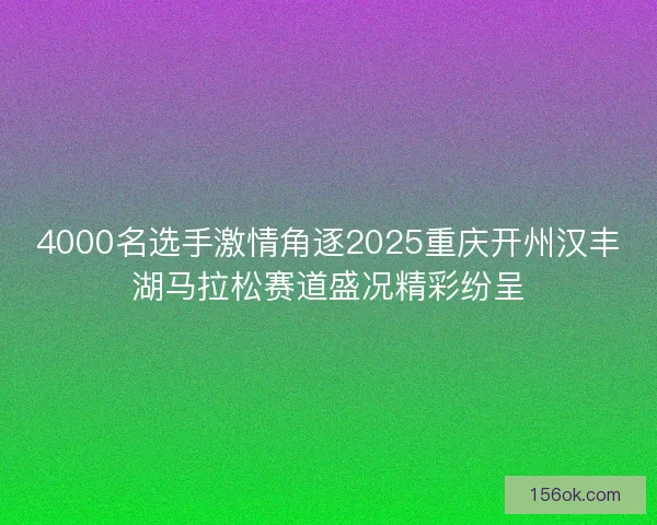 4000名选手激情角逐2025重庆开州汉丰湖马拉松赛道盛况精彩纷呈