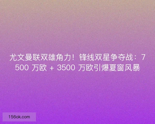 尤文曼联双雄角力！锋线双星争夺战：7500 万欧 + 3500 万欧引爆夏窗风暴