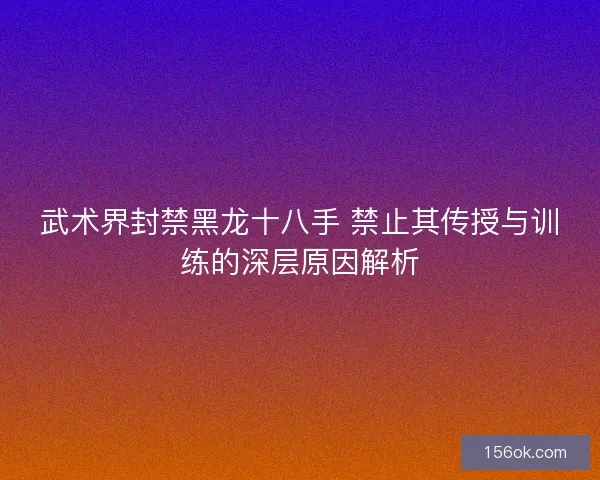 武术界封禁黑龙十八手 禁止其传授与训练的深层原因解析