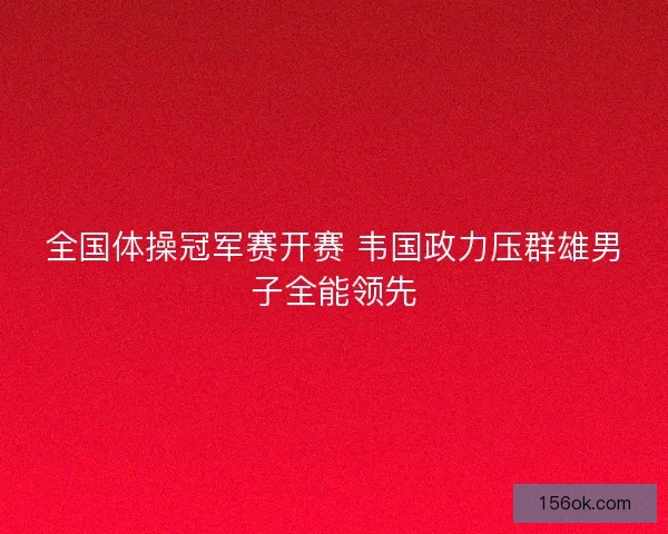 全国体操冠军赛开赛 韦国政力压群雄男子全能领先