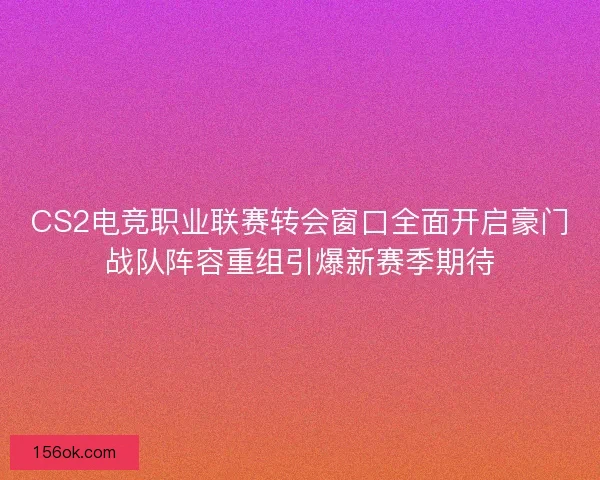 CS2电竞职业联赛转会窗口全面开启豪门战队阵容重组引爆新赛季期待