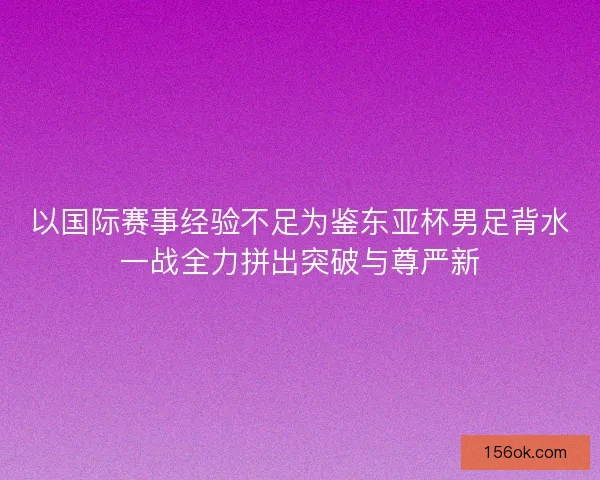 以国际赛事经验不足为鉴东亚杯男足背水一战全力拼出突破与尊严新
