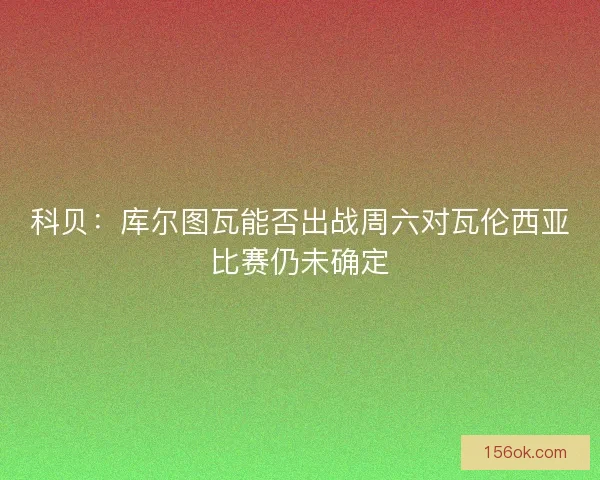 科贝：库尔图瓦能否出战周六对瓦伦西亚比赛仍未确定