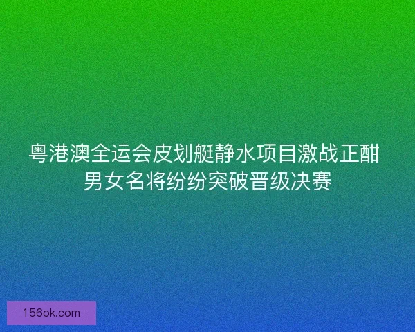 粤港澳全运会皮划艇静水项目激战正酣 男女名将纷纷突破晋级决赛