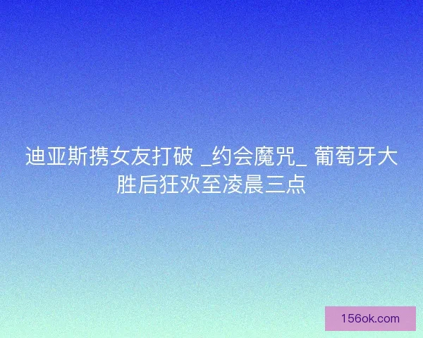 迪亚斯携女友打破 _约会魔咒_ 葡萄牙大胜后狂欢至凌晨三点