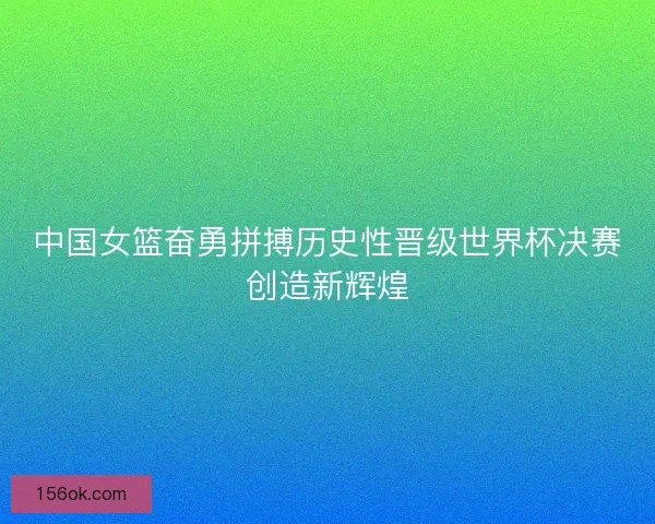 中国女篮奋勇拼搏历史性晋级世界杯决赛创造新辉煌 中国女篮奋勇拼搏历史性晋级世界杯决赛创造新辉煌