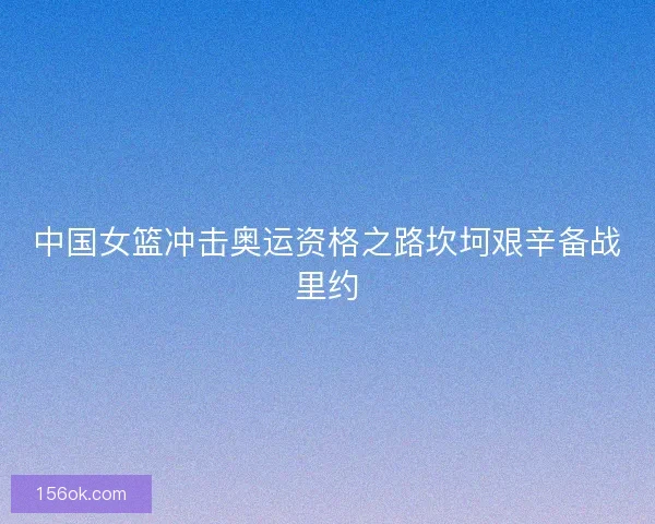 中国女篮冲击奥运资格之路坎坷艰辛备战里约 中国女篮冲击奥运资格之路坎坷艰辛备战里约