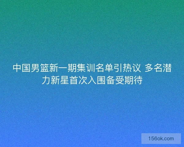 中国男篮新一期集训名单引热议 多名潜力新星首次入围备受期待