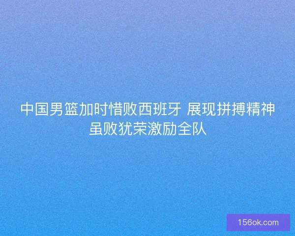 中国男篮加时惜败西班牙 展现拼搏精神虽败犹荣激励全队