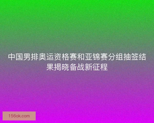 中国男排奥运资格赛和亚锦赛分组抽签结果揭晓备战新征程