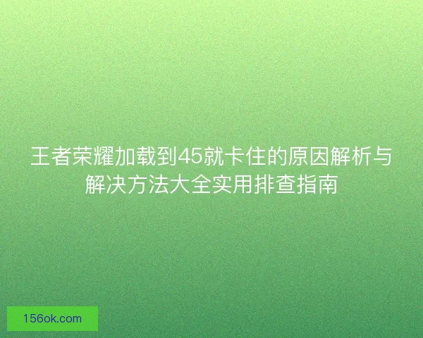 王者荣耀加载到45就卡住的原因解析与解决方法大全实用排查指南